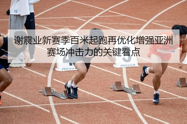 谢震业新赛季百米起跑再优化增强亚洲赛场冲击力的关键看点